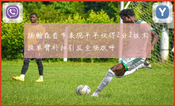 杨瀚森首节表现平平仅得2分2板末段单臂补扣引发全场欢呼