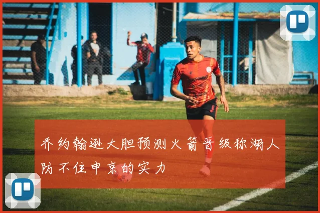 乔约翰逊大胆预测火箭晋级称湖人防不住申京的实力