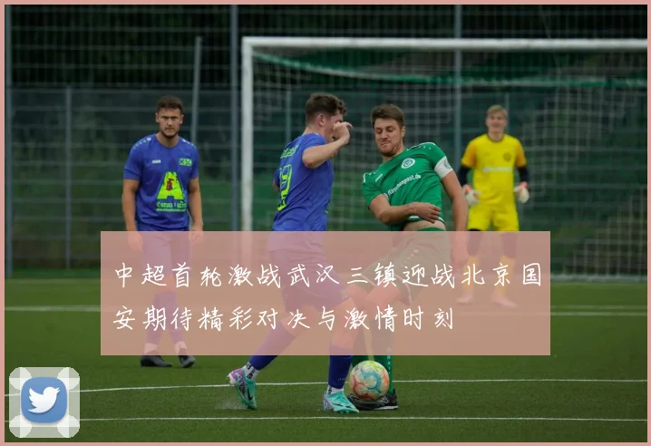 中超首轮激战武汉三镇迎战北京国安期待精彩对决与激情时刻