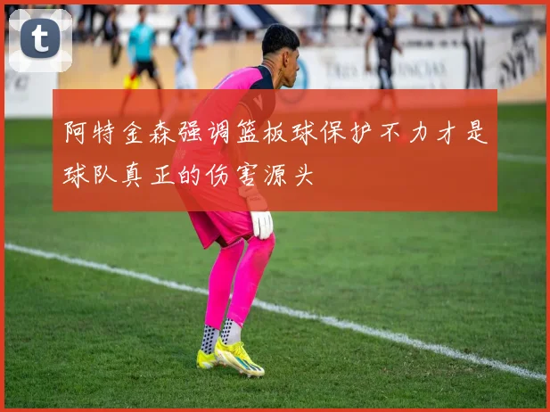 阿特金森强调篮板球保护不力才是球队真正的伤害源头