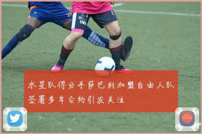 水星队得分手萨巴利加盟自由人队签署多年合约引发关注