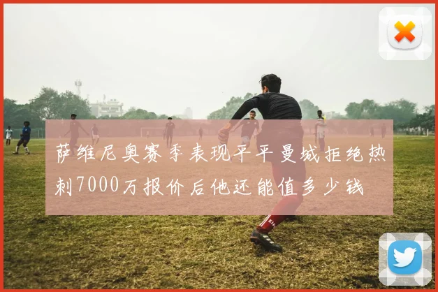 萨维尼奥赛季表现平平曼城拒绝热刺7000万报价后他还能值多少钱