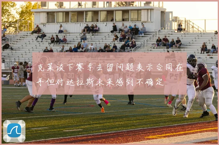克莱谈下赛季去留问题表示合同在手但对达拉斯未来感到不确定