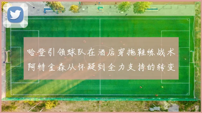 哈登引领球队在酒店穿拖鞋练战术阿特金森从怀疑到全力支持的转变