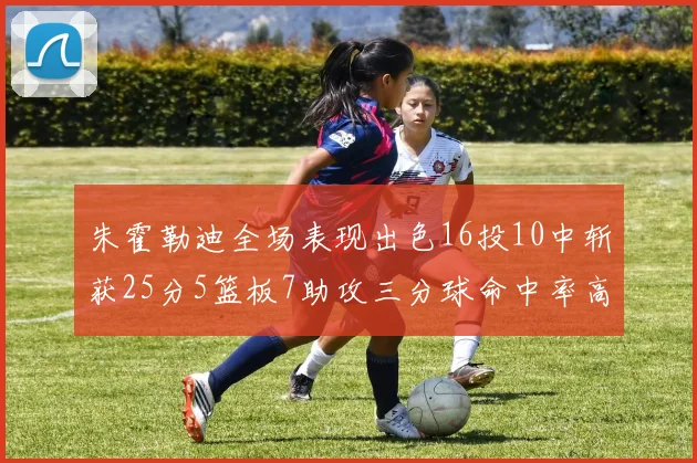 朱霍勒迪全场表现出色16投10中斩获25分5篮板7助攻三分球命中率高达44