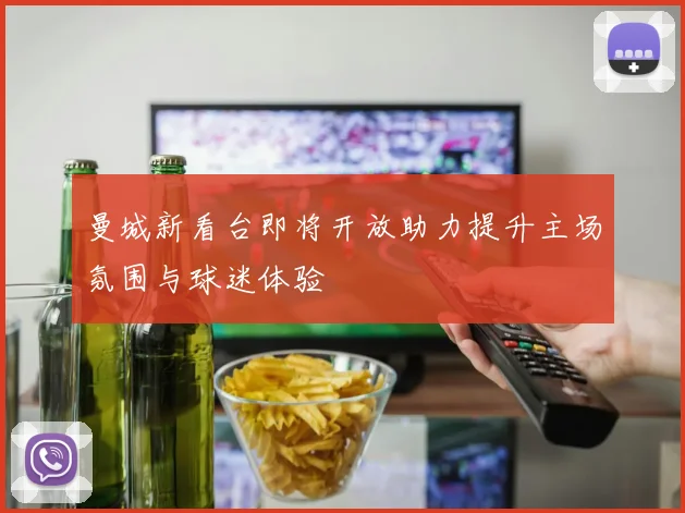 曼城新看台即将开放助力提升主场氛围与球迷体验