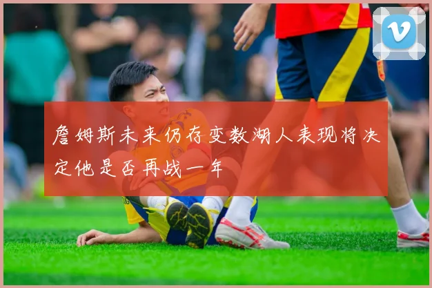 詹姆斯未来仍存变数湖人表现将决定他是否再战一年