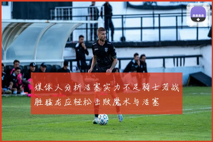 媒体人分析活塞实力不足骑士若战胜猛龙应轻松击败魔术与活塞