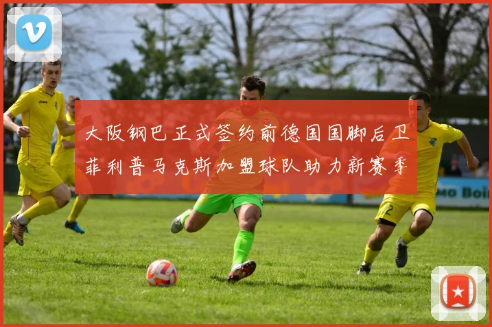 大阪钢巴正式签约前德国国脚后卫菲利普马克斯加盟球队助力新赛季