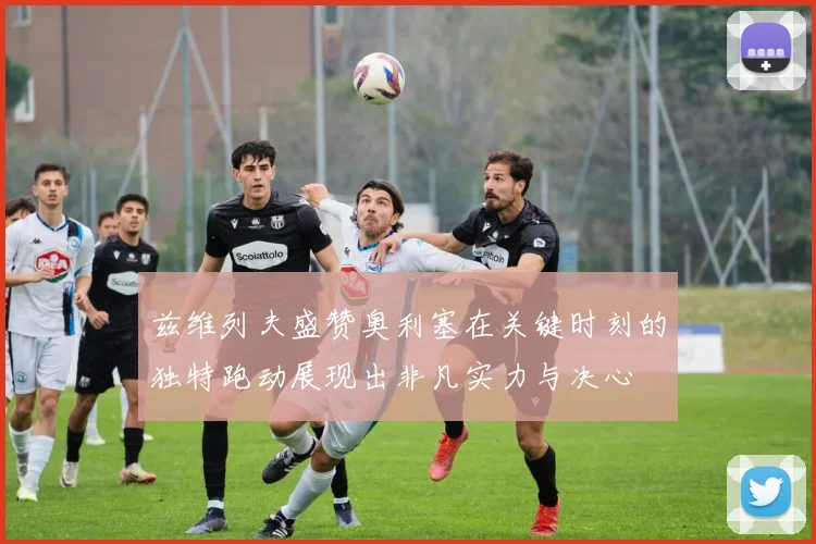 兹维列夫盛赞奥利塞在关键时刻的独特跑动展现出非凡实力与决心