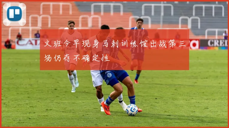 文班今早现身马刺训练馆出战第三场仍存不确定性