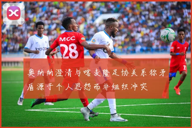 奥纳纳澄清与喀麦隆足协关系称矛盾源于个人恩怨而非组织冲突